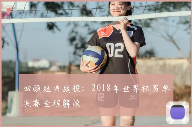 回顾经典战役：2018年世界杯男单决赛全程解读