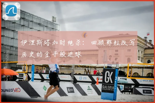 伊涅斯塔加时绝杀：回顾那粒改写历史的金子般进球