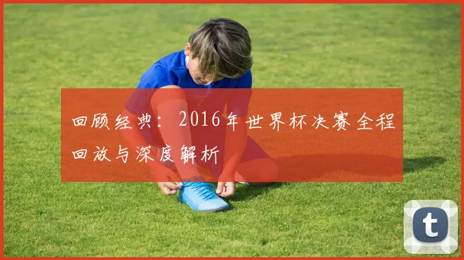 回顾经典：2016年世界杯决赛全程回放与深度解析