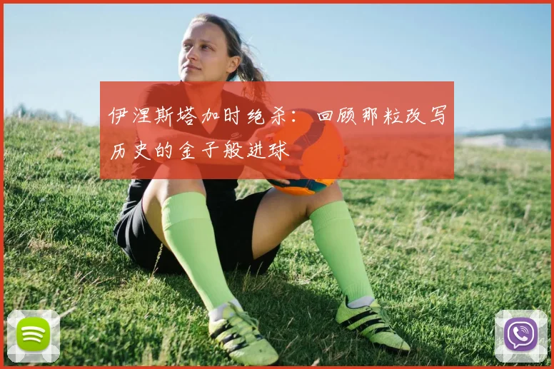 伊涅斯塔加时绝杀：回顾那粒改写历史的金子般进球