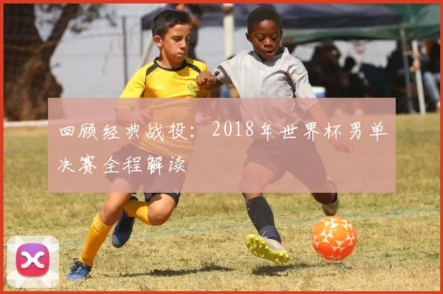回顾经典战役：2018年世界杯男单决赛全程解读