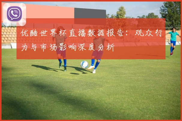 优酷世界杯直播数据报告：观众行为与市场影响深度分析