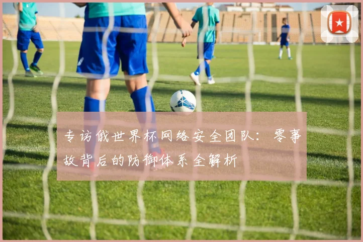 专访俄世界杯网络安全团队：零事故背后的防御体系全解析
