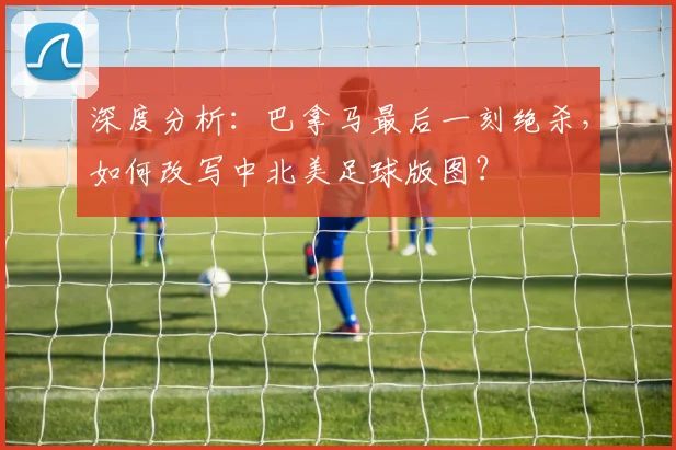深度分析:巴拿马最后一刻绝杀,如何改写中北美足球版图?