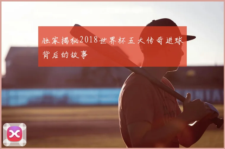独家揭秘2018世界杯五大传奇进球背后的故事