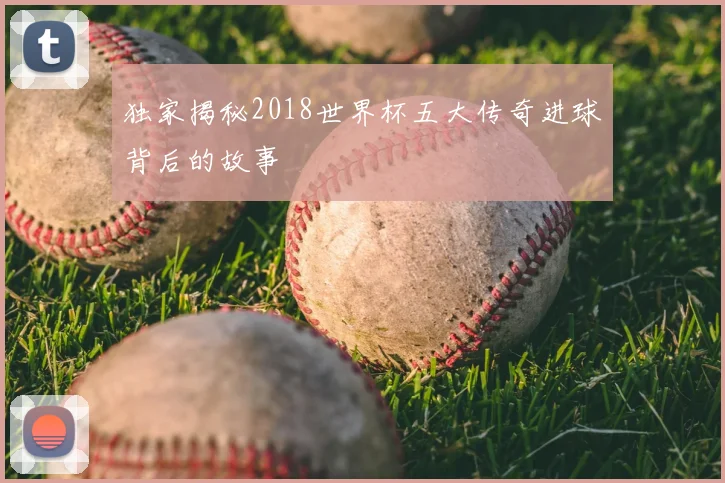 独家揭秘2018世界杯五大传奇进球背后的故事