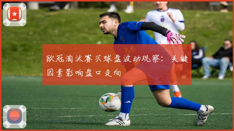 欧冠淘汰赛买球盘波动观察：关键因素影响盘口走向