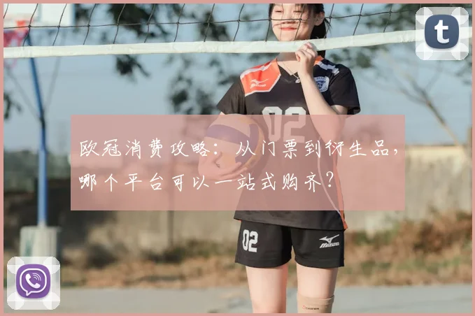 欧冠消费攻略：从门票到衍生品，哪个平台可以一站式购齐？